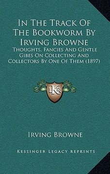 portada in the track of the bookworm by irving browne: thoughts, fancies and gentle gibes on collecting and collectors by one of them (1897) (in English)