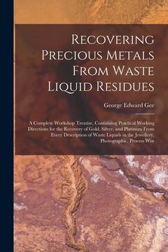 portada Recovering Precious Metals From Waste Liquid Residues; a Complete Workshop Treatise, Containing Practical Working Directions for the Recovery of Gold,