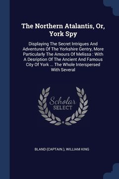 portada The Northern Atalantis, Or, York Spy: Displaying The Secret Intrigues And Adventures Of The Yorkshire Gentry, More Particularly The Amours Of Melissa: (en Inglés)