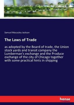 portada The Laws of Trade: as adopted by the Board of trade, the Union stock yards and transit company the Lumberman's exchange and the Produce e (en Inglés)