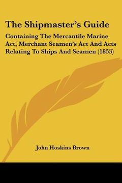 portada the shipmaster's guide: containing the mercantile marine act, merchant seamen's act and acts relating to ships and seamen (1853) (en Inglés)