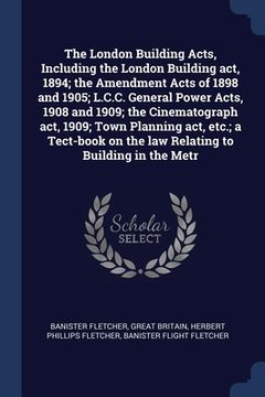 portada The London Building Acts, Including the London Building act, 1894; the Amendment Acts of 1898 and 1905; L.C.C. General Power Acts, 1908 and 1909; the (in English)