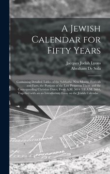 portada A Jewish Calendar for Fifty Years [microform]: Containing Detailed Tables of the Sabbaths, New Moons, Festivals and Fasts, the Portions of the Law Pro