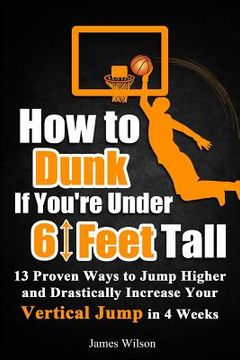 portada How to Dunk if You're Under 6 Feet Tall: 13 Proven Ways to Jump Higher and Drastically Increase Your Vertical Jump in 4 Weeks (in English)