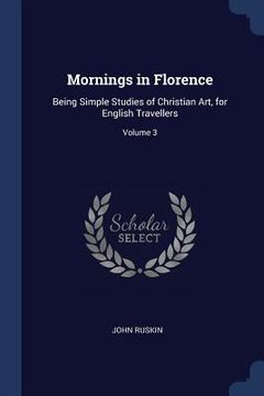 portada Mornings in Florence: Being Simple Studies of Christian Art, for English Travellers; Volume 3 (en Inglés)