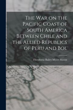 portada The war on the Pacific Coast of South America Between Chile and the Allied Republics of Peru and Bol (en Inglés)