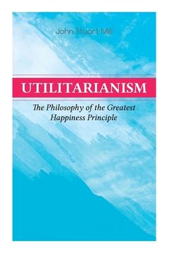 portada Utilitarianism - The Philosophy of the Greatest Happiness Principle: What Is Utilitarianism (General Remarks), Proof of the Greatest-Happiness Princip (en Inglés)