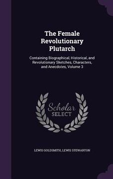 portada The Female Revolutionary Plutarch: Containing Biographical, Historical, and Revolutionary Sketches, Characters, and Anecdotes, Volume 3 (en Inglés)