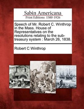 portada speech of mr. robert c. winthrop in the mass. house of representatives on the resolutions relating to the sub-treasury system: march 26, 1838. (in English)