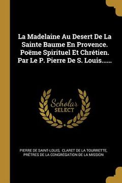 portada La Madelaine Au Desert De La Sainte Baume En Provence. Poëme Spirituel Et Chrétien. Par Le P. Pierre De S. Louis...... (en Francés)