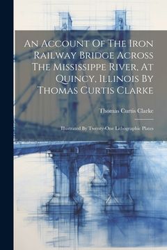portada An Account Of The Iron Railway Bridge Across The Mississippe River, At Quincy, Illinois By Thomas Curtis Clarke: Illustrated By Twenty-one Lithographi