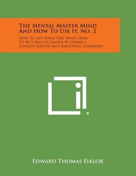 portada The Mental Master Mind and How to Use It, No. 2: How to Get What You Want; How to Be a Master Leader by Correct Concentration and Breathing Combined