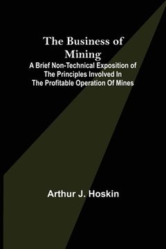 portada The Business of Mining; A brief non-technical exposition of the principles involved in the profitable operation of mines (en Inglés)