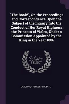 portada "The Book!", Or, the Proceedings and Correspondence Upon the Subject of the Inquiry Into the Conduct of Her Royal Highness the Princess of Wales, Unde (in English)