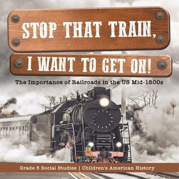 portada Stop that Train, I Want to Get on!: The Importance of Railroads in the US Mid-1800s Grade 5 Social Studies Children's American History (in English)