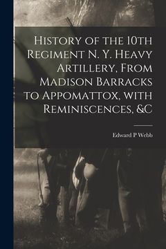 portada History of the 10th Regiment N. Y. Heavy Artillery, From Madison Barracks to Appomattox, With Reminiscences, &c