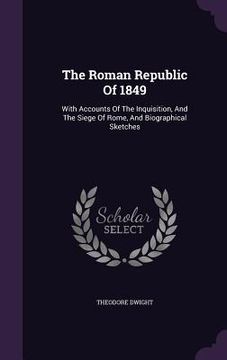 portada The Roman Republic Of 1849: With Accounts Of The Inquisition, And The Siege Of Rome, And Biographical Sketches (in English)