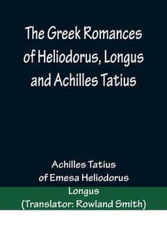 portada The Greek Romances of Heliodorus, Longus and Achilles Tatius; Comprising the Ethiopics; or, Adventures of Theagenes and Chariclea; The pastoral amours (en Inglés)