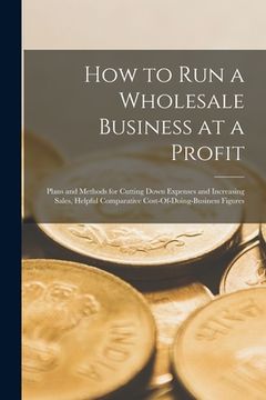 portada How to Run a Wholesale Business at a Profit: Plans and Methods for Cutting Down Expenses and Increasing Sales, Helpful Comparative Cost-Of-Doing-Busin