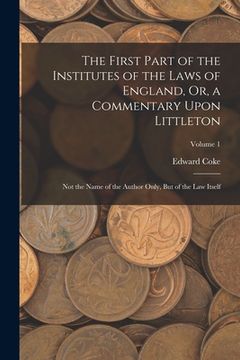 portada The First Part of the Institutes of the Laws of England, Or, a Commentary Upon Littleton: Not the Name of the Author Only, But of the Law Itself; Volu (en Inglés)