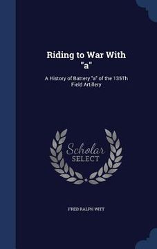 portada Riding to War With "a": A History of Battery "a" of the 135Th Field Artillery (en Inglés)
