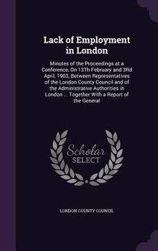 portada Lack of Employment in London: Minutes of the Proceedings at a Conference, On 13Th February and 3Rd April, 1903, Between Representatives of the Londo (en Inglés)