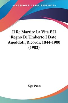 portada Il Re Martire La Vita E Il Regno Di Umberto I Date, Aneddoti, Ricordi, 1844-1900 (1902)