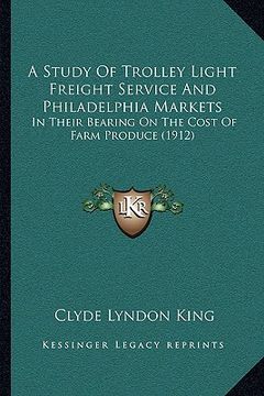portada a study of trolley light freight service and philadelphia markets: in their bearing on the cost of farm produce (1912) (en Inglés)