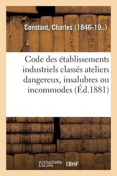 portada Code Des Établissements Industriels Classés Ateliers Dangereux, Insalubres Ou Incommodes: Commentaire Pratique Des Décret Du 15 Octobre 1810 Et Ordonn (in French)