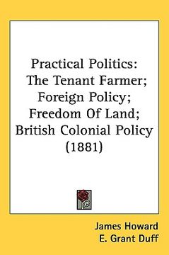 portada practical politics: the tenant farmer; foreign policy; freedom of land; british colonial policy (1881) (en Inglés)