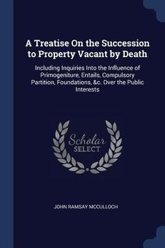 portada A Treatise On the Succession to Property Vacant by Death: Including Inquiries Into the Influence of Primogeniture, Entails, Compulsory Partition, Foun (in English)