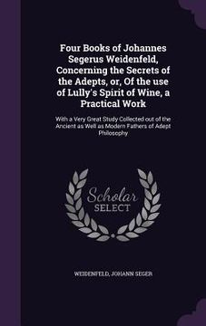portada Four Books of Johannes Segerus Weidenfeld, Concerning the Secrets of the Adepts, or, Of the use of Lully's Spirit of Wine, a Practical Work: With a Ve