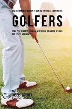 portada The Beginners Guidebook To Mental Toughness Training For Golfers: Peak Performance Through Meditation, Calmness Of Mind, And Stress Management (en Inglés)