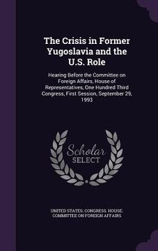 portada The Crisis in Former Yugoslavia and the U.S. Role: Hearing Before the Committee on Foreign Affairs, House of Representatives, One Hundred Third Congre (en Inglés)