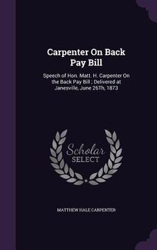 portada Carpenter On Back Pay Bill: Speech of Hon. Matt. H. Carpenter On the Back Pay Bill; Delivered at Janesville, June 26Th, 1873 (en Inglés)