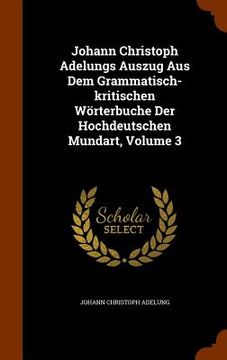 portada Johann Christoph Adelungs Auszug Aus Dem Grammatisch-kritischen Wörterbuche Der Hochdeutschen Mundart, Volume 3 (en Inglés)
