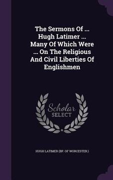 portada The Sermons Of ... Hugh Latimer ... Many Of Which Were ... On The Religious And Civil Liberties Of Englishmen (en Inglés)