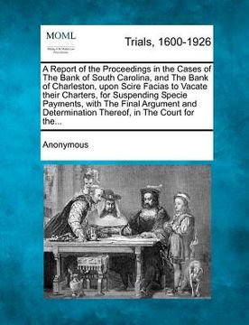 portada a report of the proceedings in the cases of the bank of south carolina, and the bank of charleston, upon scire facias to vacate their charters, for (en Inglés)