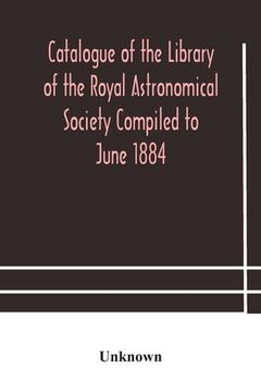 portada Catalogue of the Library of the Royal Astronomical Society Compiled to June 1884 (en Inglés)