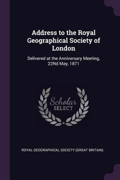 portada Address to the Royal Geographical Society of London: Delivered at the Anniversary Meeting, 22Nd May, 1871 (en Inglés)