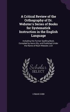 portada A Critical Review of the Orthography of Dr. Webster's Series of Books for Systematick Instruction in the English Language: Including His Former Spelli (en Inglés)