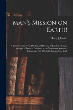 portada Man's Mission on Earth!: a Treatise on Nervous Debility and Physical Exhaustion, Being a Synopsis of Lectures Delivered at the Museum of Anatom
