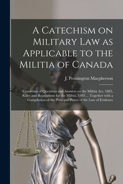 portada A Catechism on Military Law as Applicable to the Militia of Canada [microform]: Consisting of Questions and Answers on the Militia Act, 1883, Rules an (en Inglés)