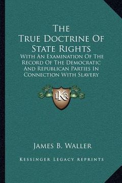 portada the true doctrine of state rights: with an examination of the record of the democratic and republican parties in connection with slavery (in English)