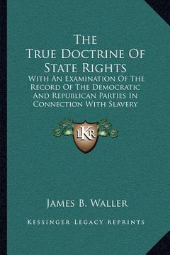 portada the true doctrine of state rights: with an examination of the record of the democratic and republican parties in connection with slavery (en Inglés)