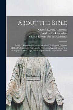 portada About the Bible: Being a Collection of Extracts From the Writings of Eminent Biblical Scholars and Scientists of Europe and America Wit (in English)