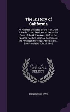 portada The History of California: An Address Delivered by the Hon. John F. Davis, Grand President of the Native Sons of the Golden West, Before the Pana (en Inglés)