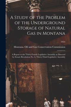 portada A Study of the Problem of the Underground Storage of Natural Gas in Montana; a Report to the Thirty-fourth Legislative Assembly as Directed by Senate (en Inglés)