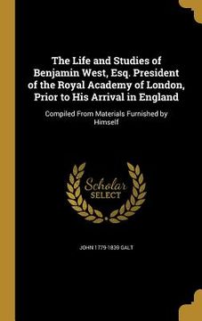 portada The Life and Studies of Benjamin West, Esq. President of the Royal Academy of London, Prior to His Arrival in England: Compiled From Materials Furnish