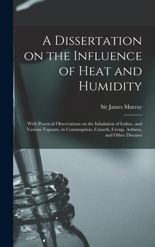 portada A Dissertation on the Influence of Heat and Humidity: With Practical Observations on the Inhalation of Iodine, and Various Vapours, in Consumption, Ca (en Inglés)